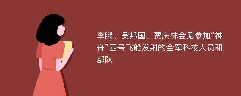 李鹏、吴邦国、贾庆林会见参加“神舟”四号飞船发射的全军科技人员和部队