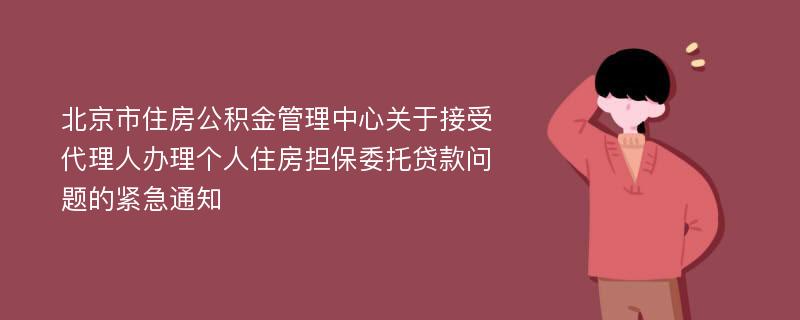 北京市住房公积金管理中心关于接受代理人办理个人住房担保委托贷款问题的紧急通知