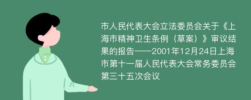 市人民代表大会立法委员会关于《上海市精神卫生条例（草案）》审议结果的报告——2001年12月24日上海市第十一届人民代表大会常务委员会第三十五次会议